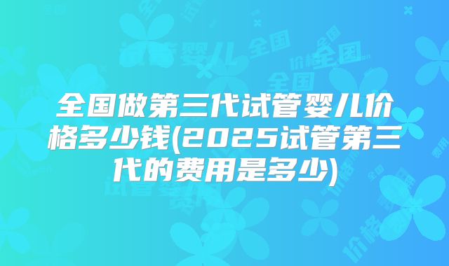 全国做第三代试管婴儿价格多少钱(2025试管第三代的费用是多少)