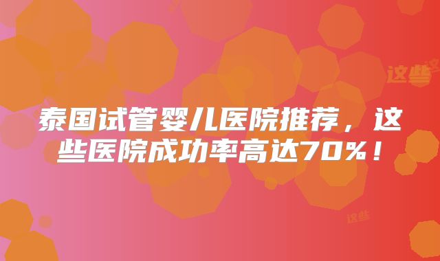 泰国试管婴儿医院推荐，这些医院成功率高达70%！