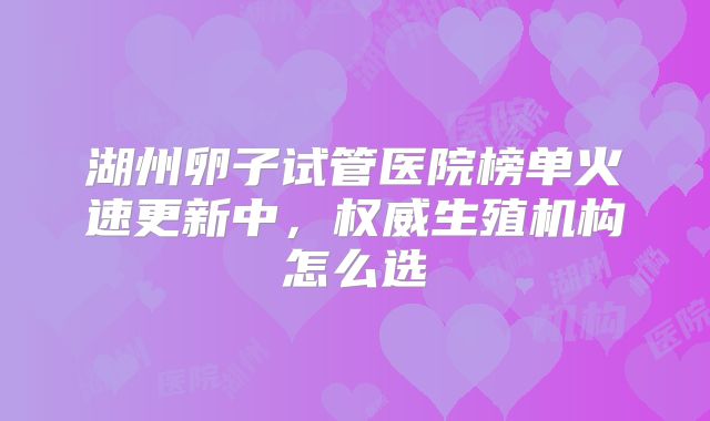 湖州卵子试管医院榜单火速更新中，权威生殖机构怎么选