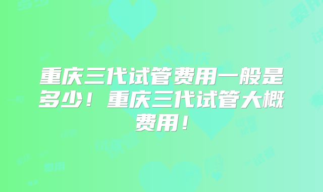 重庆三代试管费用一般是多少！重庆三代试管大概费用！