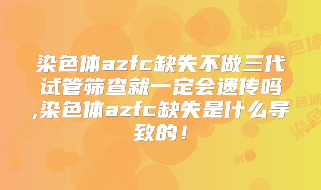 染色体azfc缺失不做三代试管筛查就一定会遗传吗,染色体azfc缺失是什么导致的！