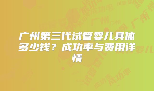 广州第三代试管婴儿具体多少钱?成功率与费用详情