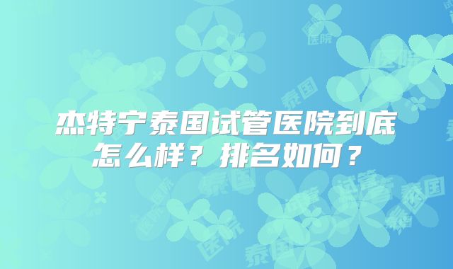 杰特宁泰国试管医院到底怎么样？排名如何？
