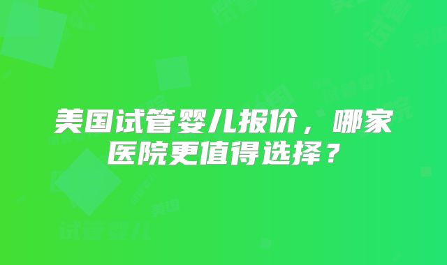美国试管婴儿报价,哪家医院更值得选择?