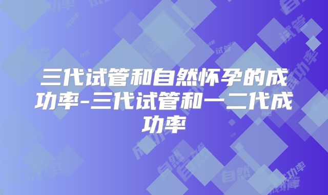 三代试管和自然怀孕的成功率-三代试管和一二代成功率