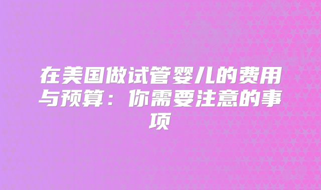 在美国做试管婴儿的费用与预算：你需要注意的事项