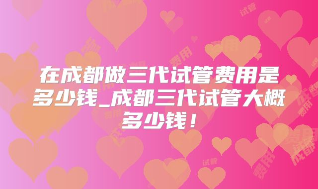 在成都做三代试管费用是多少钱_成都三代试管大概多少钱！
