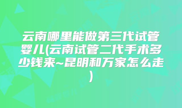 云南哪里能做第三代试管婴儿(云南试管二代手术多少钱来~昆明和万家怎么走)