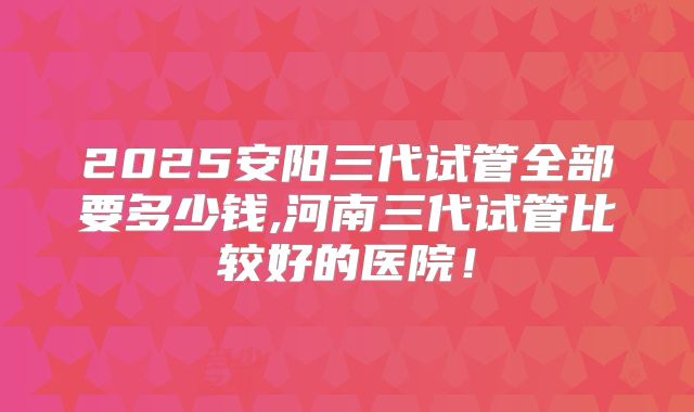 2025安阳三代试管全部要多少钱,河南三代试管比较好的医院！