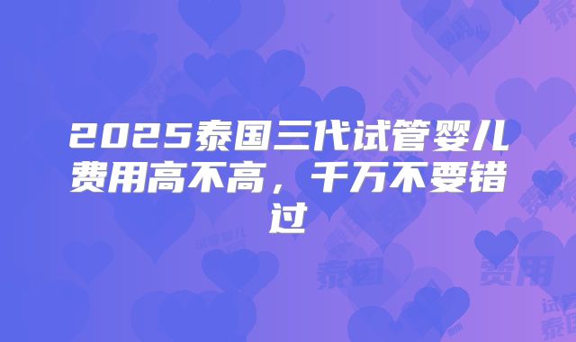 2025泰国三代试管婴儿费用高不高,千万不要错过