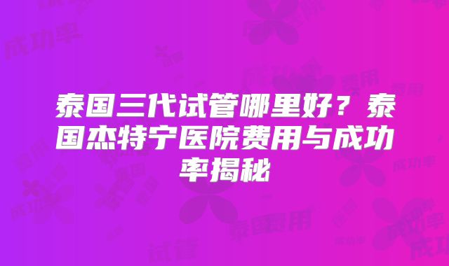 泰国三代试管哪里好？泰国杰特宁医院费用与成功率揭秘