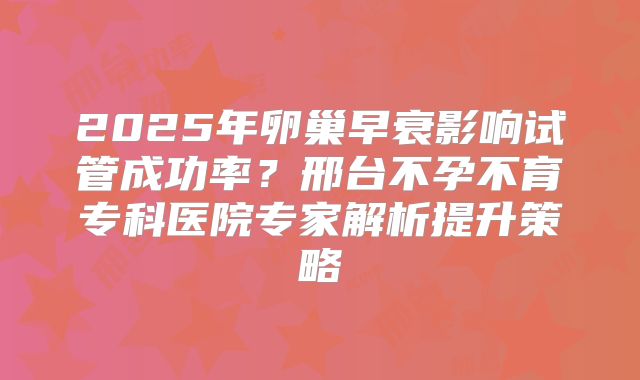 2025年卵巢早衰影响试管成功率？邢台不孕不育专科医院专家解析提升策略