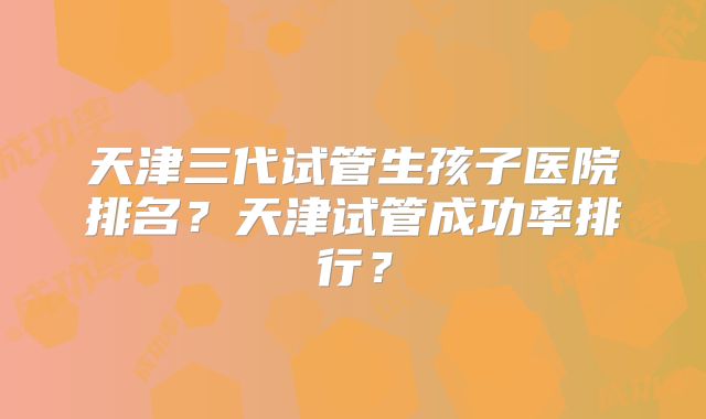 天津三代试管生孩子医院排名？天津试管成功率排行？
