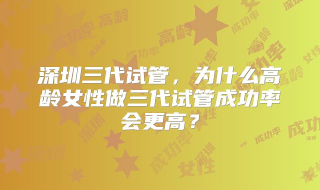 深圳三代试管，为什么高龄女性做三代试管成功率会更高？