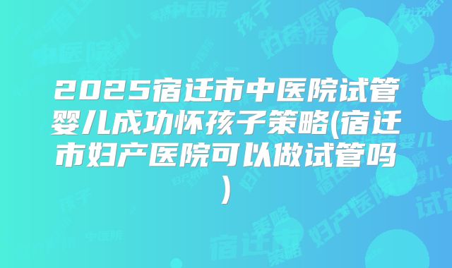 2025宿迁市中医院试管婴儿成功怀孩子策略(宿迁市妇产医院可以做试管吗)