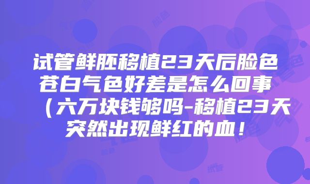试管鲜胚移植23天后脸色苍白气色好差是怎么回事（六万块钱够吗-移植23天突然出现鲜红的血！