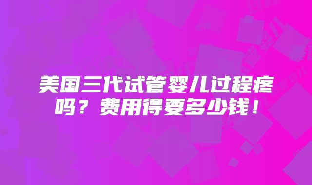 美国三代试管婴儿过程疼吗?费用得要多少钱!