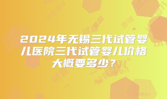 2024年无锡三代试管婴儿医院三代试管婴儿价格大概要多少？