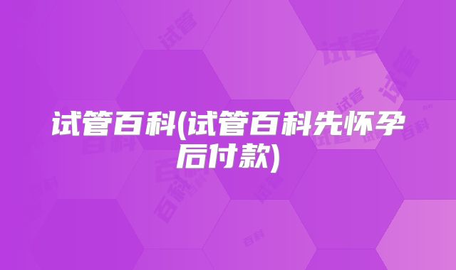 试管百科(试管百科先怀孕后付款)