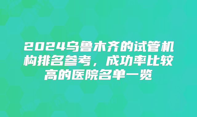 2024乌鲁木齐的试管机构排名参考，成功率比较高的医院名单一览