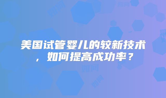 美国试管婴儿的较新技术，如何提高成功率？