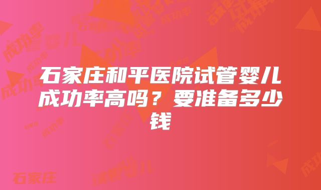 石家庄和平医院试管婴儿成功率高吗？要准备多少钱