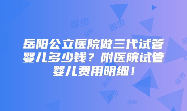 岳阳公立医院做三代试管婴儿多少钱?附医院试管婴儿费用明细!