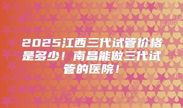 2025江西三代试管价格是多少！南昌能做三代试管的医院！