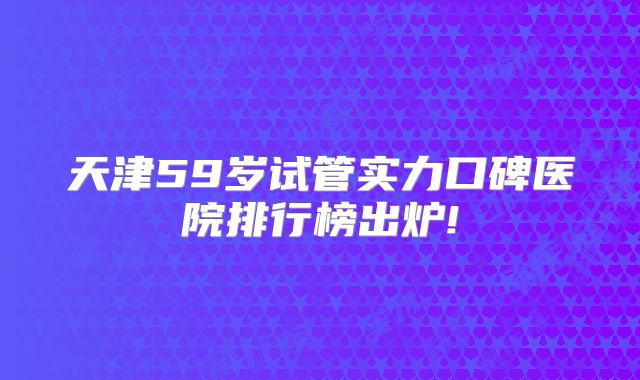 天津59岁试管实力口碑医院排行榜出炉!