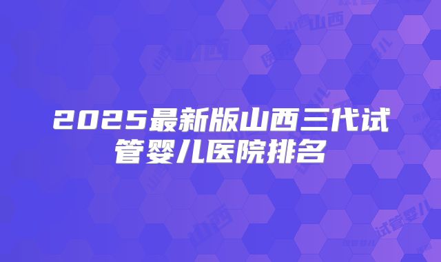 2025最新版山西三代试管婴儿医院排名