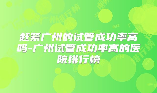 赶紧广州的试管成功率高吗-广州试管成功率高的医院排行榜