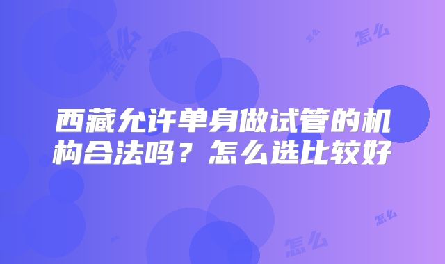 西藏允许单身做试管的机构合法吗?怎么选比较好