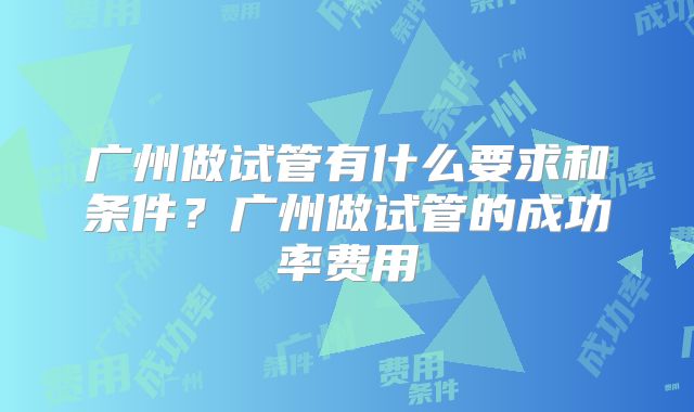 广州做试管有什么要求和条件?广州做试管的成功率费用