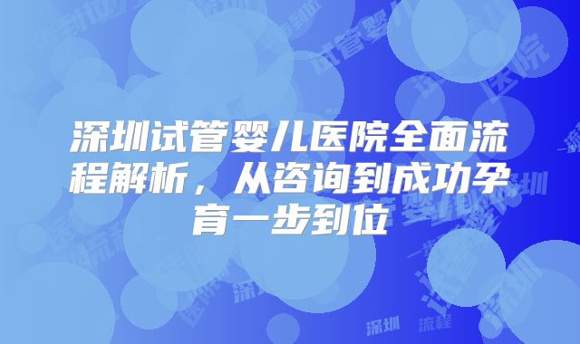深圳试管婴儿医院全面流程解析,从咨询到成功孕育一步到位