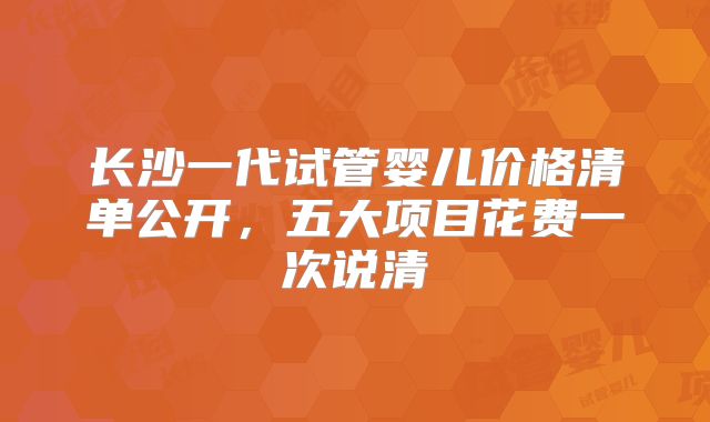 长沙一代试管婴儿价格清单公开，五大项目花费一次说清