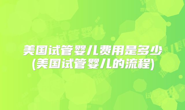 美国试管婴儿费用是多少(美国试管婴儿的流程)