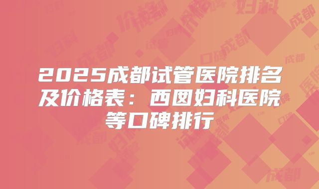 2025成都试管医院排名及价格表：西囡妇科医院等口碑排行