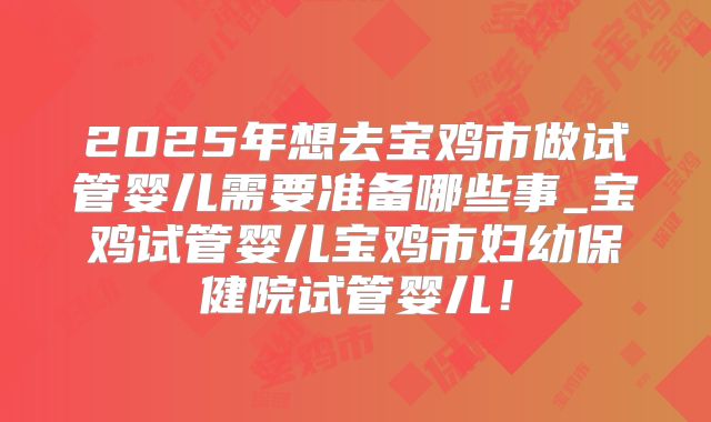 2025年想去宝鸡市做试管婴儿需要准备哪些事_宝鸡试管婴儿宝鸡市妇幼保健院试管婴儿！