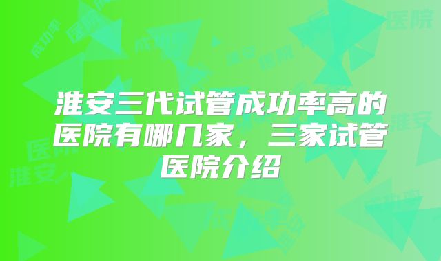 淮安三代试管成功率高的医院有哪几家，三家试管医院介绍