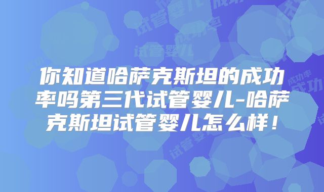 你知道哈萨克斯坦的成功率吗第三代试管婴儿-哈萨克斯坦试管婴儿怎么样！