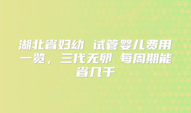 湖北省妇幼 试管婴儿费用一览,三代无卵�每周期能省几千