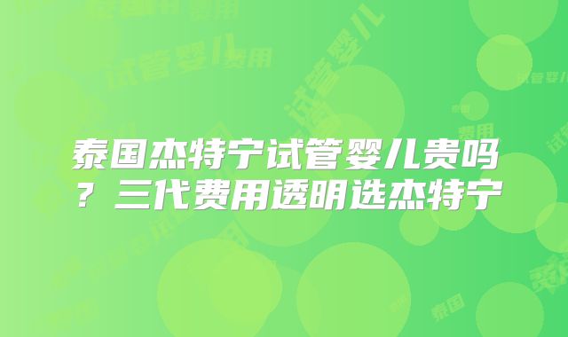 泰国杰特宁试管婴儿贵吗？三代费用透明选杰特宁