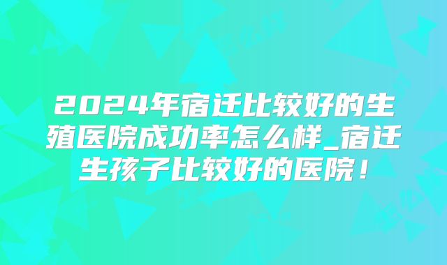 2024年宿迁比较好的生殖医院成功率怎么样_宿迁生孩子比较好的医院!