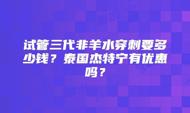 试管三代非羊水穿刺要多少钱？泰国杰特宁有优惠吗？