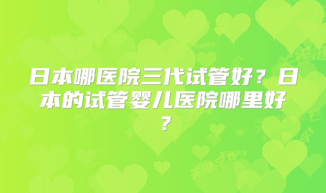 日本哪医院三代试管好？日本的试管婴儿医院哪里好？