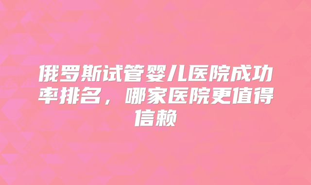 俄罗斯试管婴儿医院成功率排名，哪家医院更值得信赖