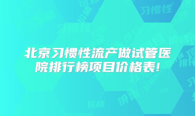 北京习惯性流产做试管医院排行榜项目价格表!