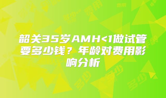 韶关35岁AMH<1做试管要多少钱？年龄对费用影响分析