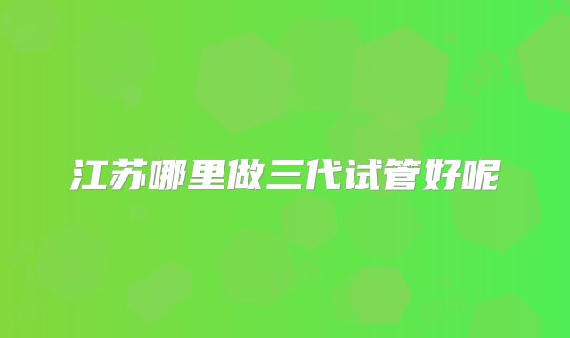 江苏哪里做三代试管好呢
