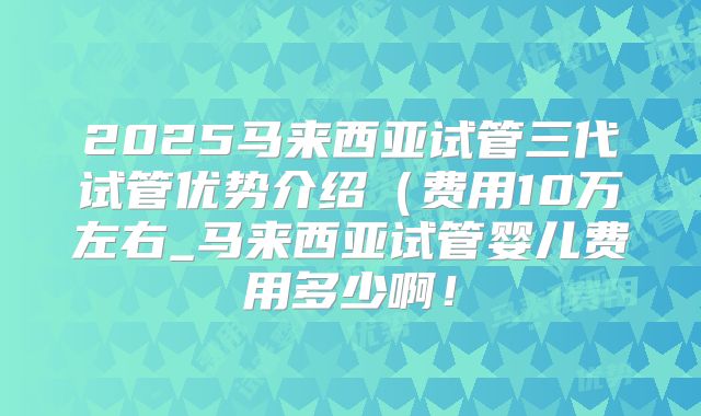 2025马来西亚试管三代试管优势介绍(费用10万左右_马来西亚试管婴儿费用多少啊!